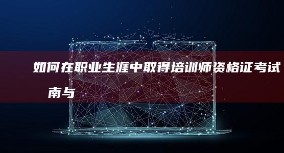 如何在职业生涯中取得培训师资格证：考试指南与备考策略